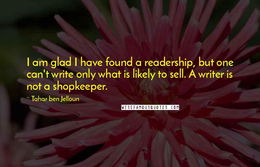 Tahar Ben Jelloun Quotes: I am glad I have found a readership, but one can't write only what is likely to sell. A writer is not a shopkeeper.