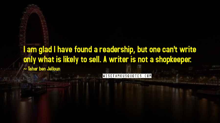 Tahar Ben Jelloun Quotes: I am glad I have found a readership, but one can't write only what is likely to sell. A writer is not a shopkeeper.