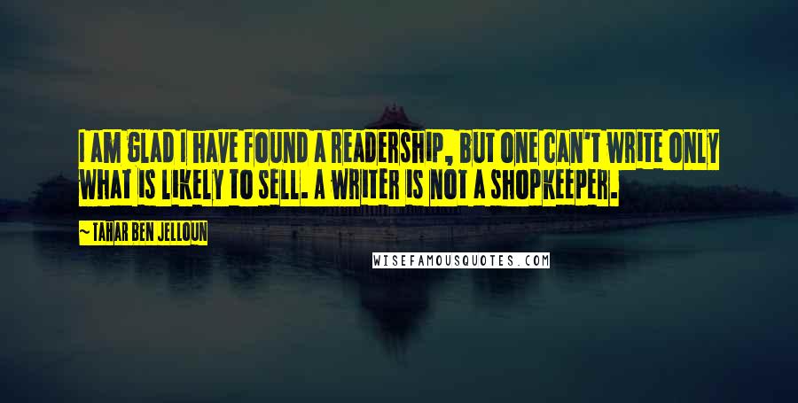 Tahar Ben Jelloun Quotes: I am glad I have found a readership, but one can't write only what is likely to sell. A writer is not a shopkeeper.