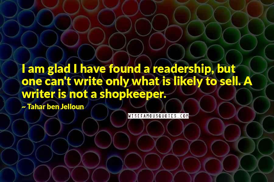 Tahar Ben Jelloun Quotes: I am glad I have found a readership, but one can't write only what is likely to sell. A writer is not a shopkeeper.