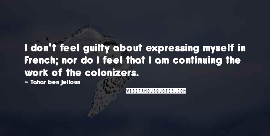 Tahar Ben Jelloun Quotes: I don't feel guilty about expressing myself in French; nor do I feel that I am continuing the work of the colonizers.