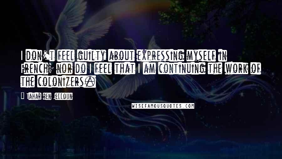 Tahar Ben Jelloun Quotes: I don't feel guilty about expressing myself in French; nor do I feel that I am continuing the work of the colonizers.