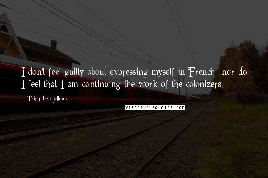 Tahar Ben Jelloun Quotes: I don't feel guilty about expressing myself in French; nor do I feel that I am continuing the work of the colonizers.