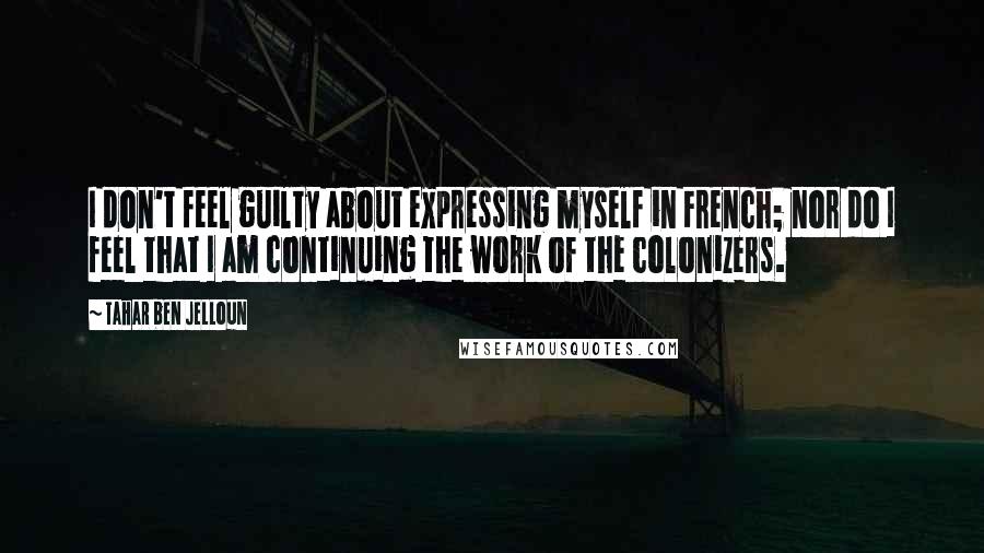 Tahar Ben Jelloun Quotes: I don't feel guilty about expressing myself in French; nor do I feel that I am continuing the work of the colonizers.