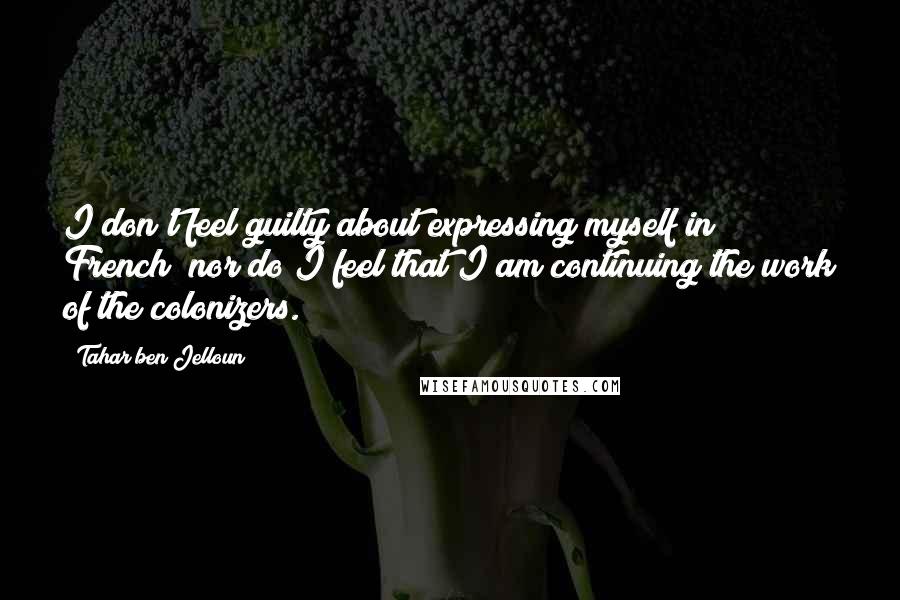 Tahar Ben Jelloun Quotes: I don't feel guilty about expressing myself in French; nor do I feel that I am continuing the work of the colonizers.