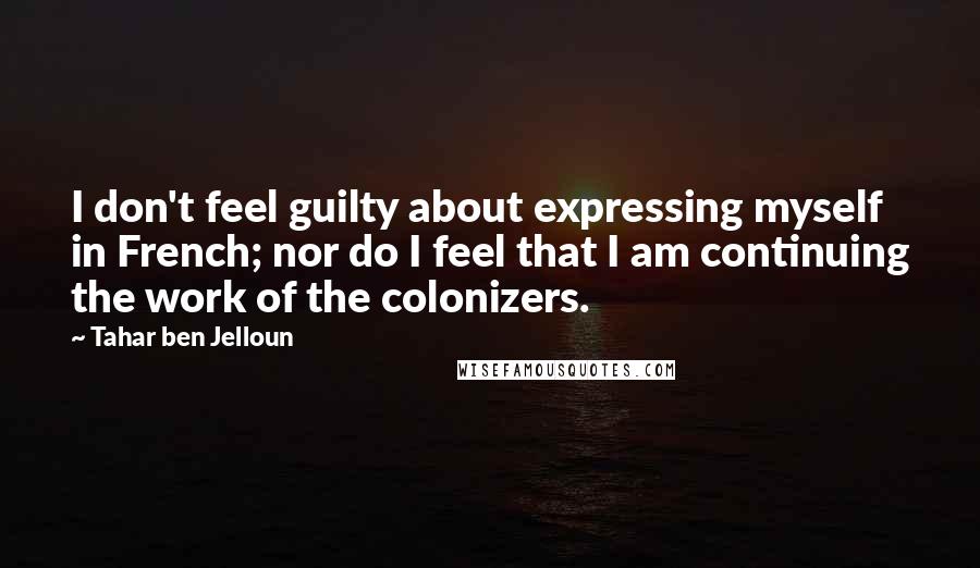 Tahar Ben Jelloun Quotes: I don't feel guilty about expressing myself in French; nor do I feel that I am continuing the work of the colonizers.
