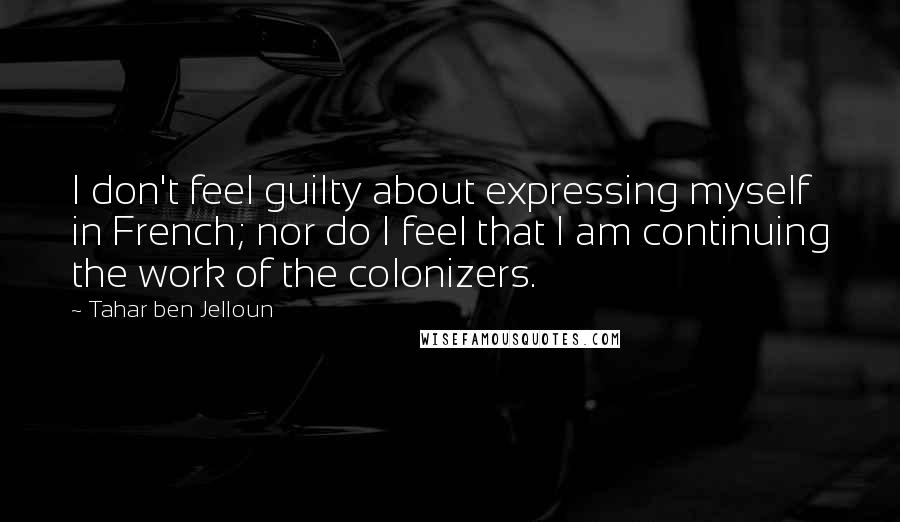 Tahar Ben Jelloun Quotes: I don't feel guilty about expressing myself in French; nor do I feel that I am continuing the work of the colonizers.