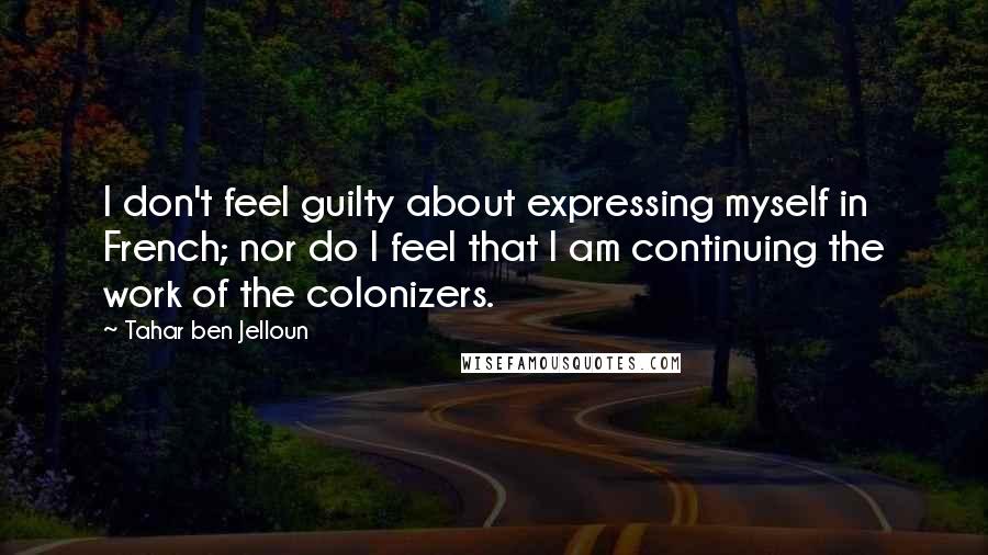 Tahar Ben Jelloun Quotes: I don't feel guilty about expressing myself in French; nor do I feel that I am continuing the work of the colonizers.