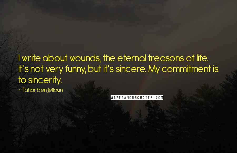 Tahar Ben Jelloun Quotes: I write about wounds, the eternal treasons of life. It's not very funny, but it's sincere. My commitment is to sincerity.