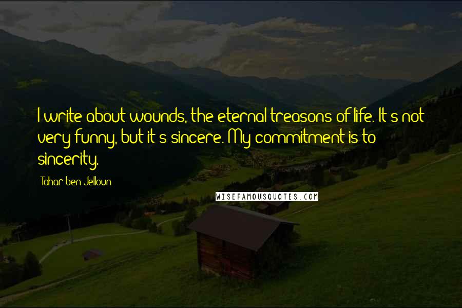 Tahar Ben Jelloun Quotes: I write about wounds, the eternal treasons of life. It's not very funny, but it's sincere. My commitment is to sincerity.