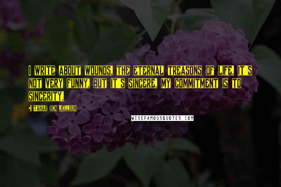 Tahar Ben Jelloun Quotes: I write about wounds, the eternal treasons of life. It's not very funny, but it's sincere. My commitment is to sincerity.