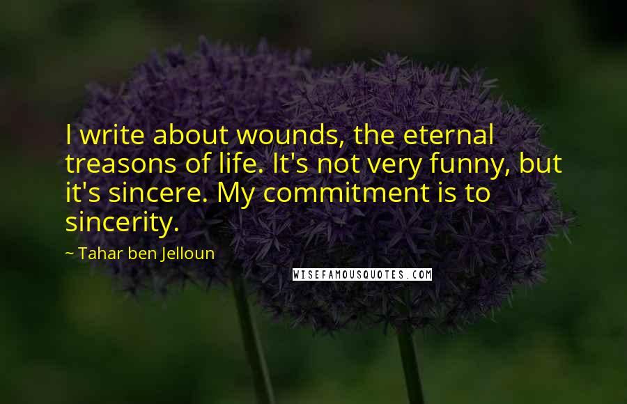 Tahar Ben Jelloun Quotes: I write about wounds, the eternal treasons of life. It's not very funny, but it's sincere. My commitment is to sincerity.