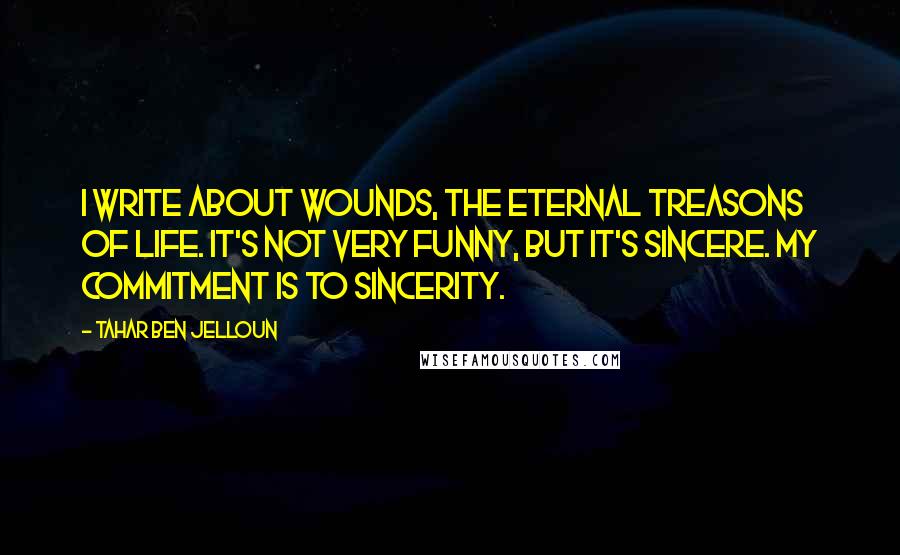 Tahar Ben Jelloun Quotes: I write about wounds, the eternal treasons of life. It's not very funny, but it's sincere. My commitment is to sincerity.