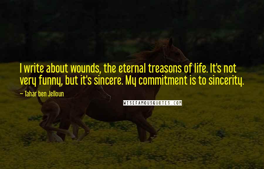 Tahar Ben Jelloun Quotes: I write about wounds, the eternal treasons of life. It's not very funny, but it's sincere. My commitment is to sincerity.