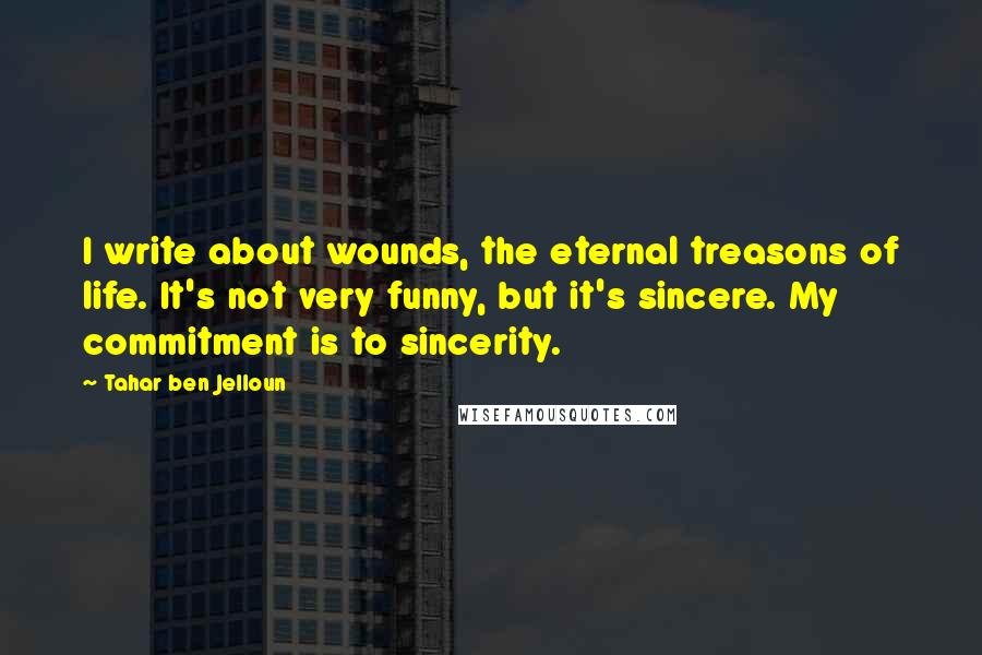 Tahar Ben Jelloun Quotes: I write about wounds, the eternal treasons of life. It's not very funny, but it's sincere. My commitment is to sincerity.