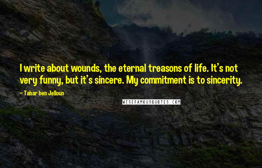 Tahar Ben Jelloun Quotes: I write about wounds, the eternal treasons of life. It's not very funny, but it's sincere. My commitment is to sincerity.