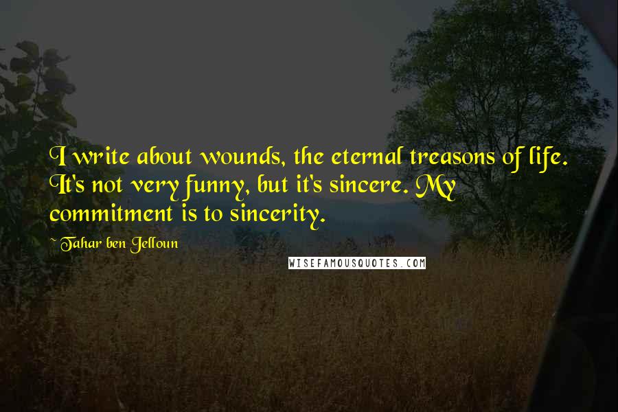 Tahar Ben Jelloun Quotes: I write about wounds, the eternal treasons of life. It's not very funny, but it's sincere. My commitment is to sincerity.