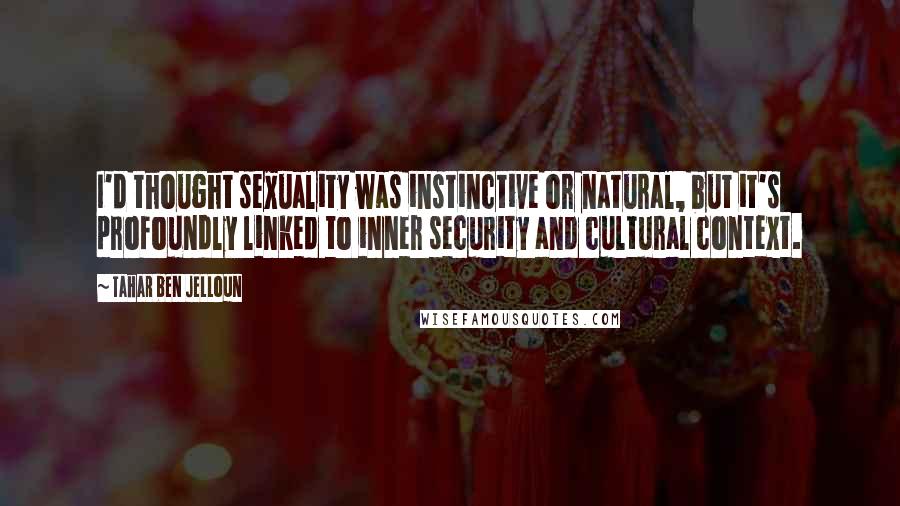 Tahar Ben Jelloun Quotes: I'd thought sexuality was instinctive or natural, but it's profoundly linked to inner security and cultural context.