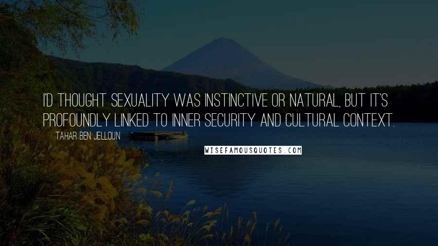 Tahar Ben Jelloun Quotes: I'd thought sexuality was instinctive or natural, but it's profoundly linked to inner security and cultural context.