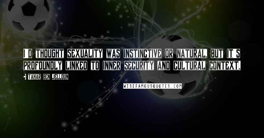 Tahar Ben Jelloun Quotes: I'd thought sexuality was instinctive or natural, but it's profoundly linked to inner security and cultural context.