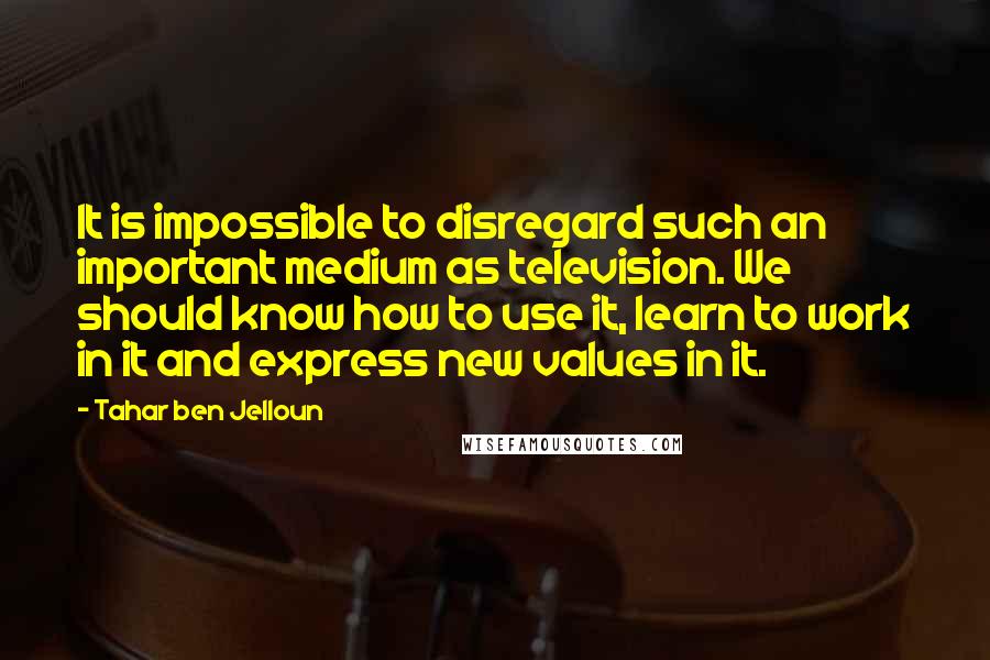 Tahar Ben Jelloun Quotes: It is impossible to disregard such an important medium as television. We should know how to use it, learn to work in it and express new values in it.