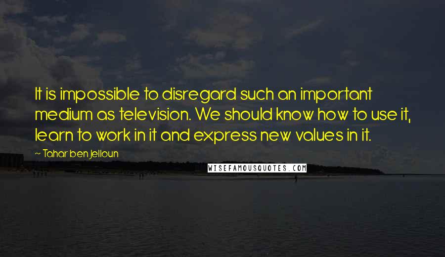 Tahar Ben Jelloun Quotes: It is impossible to disregard such an important medium as television. We should know how to use it, learn to work in it and express new values in it.