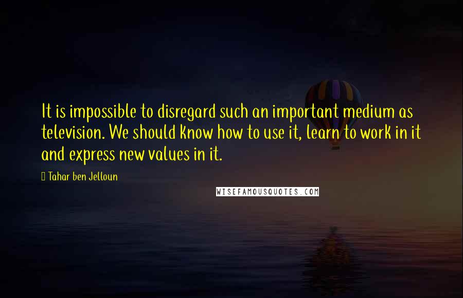 Tahar Ben Jelloun Quotes: It is impossible to disregard such an important medium as television. We should know how to use it, learn to work in it and express new values in it.