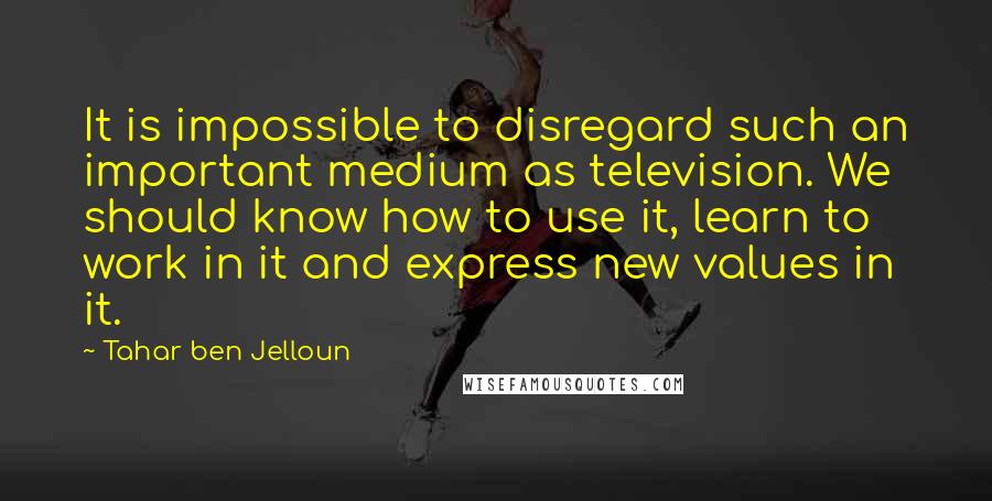 Tahar Ben Jelloun Quotes: It is impossible to disregard such an important medium as television. We should know how to use it, learn to work in it and express new values in it.