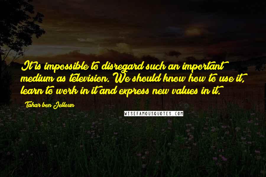 Tahar Ben Jelloun Quotes: It is impossible to disregard such an important medium as television. We should know how to use it, learn to work in it and express new values in it.