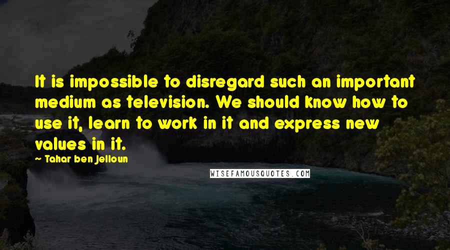 Tahar Ben Jelloun Quotes: It is impossible to disregard such an important medium as television. We should know how to use it, learn to work in it and express new values in it.