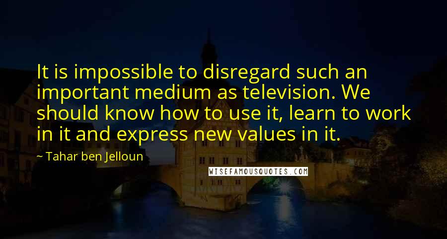 Tahar Ben Jelloun Quotes: It is impossible to disregard such an important medium as television. We should know how to use it, learn to work in it and express new values in it.