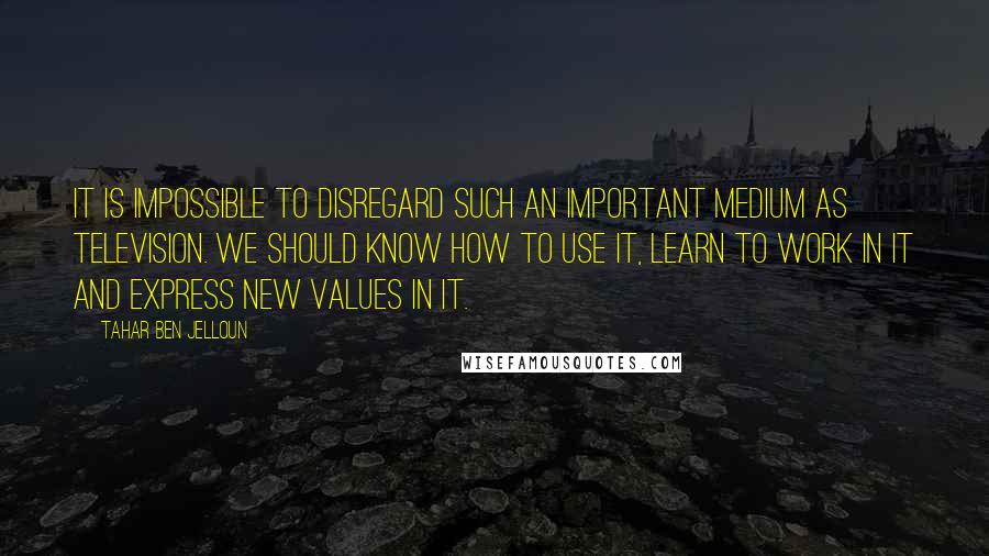 Tahar Ben Jelloun Quotes: It is impossible to disregard such an important medium as television. We should know how to use it, learn to work in it and express new values in it.