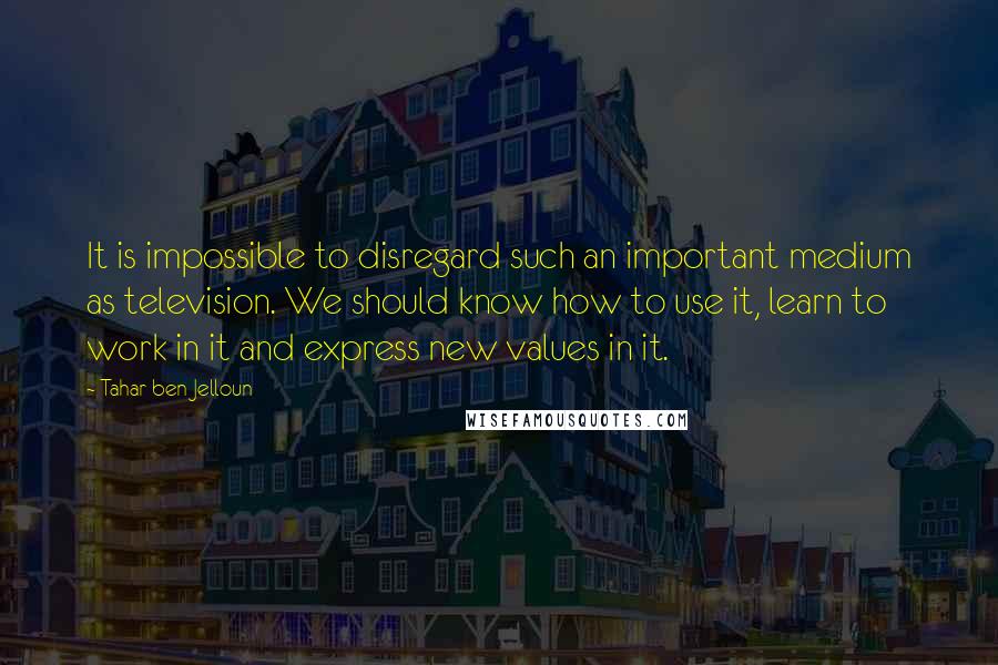 Tahar Ben Jelloun Quotes: It is impossible to disregard such an important medium as television. We should know how to use it, learn to work in it and express new values in it.