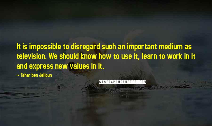 Tahar Ben Jelloun Quotes: It is impossible to disregard such an important medium as television. We should know how to use it, learn to work in it and express new values in it.