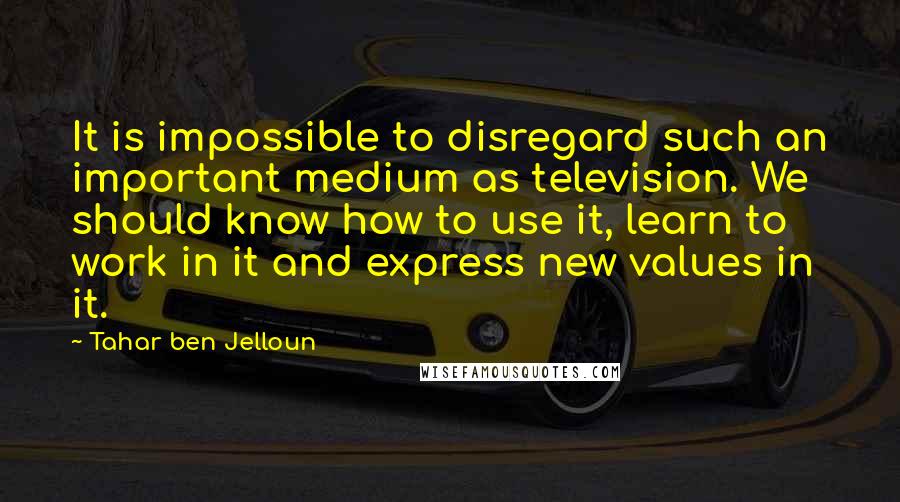 Tahar Ben Jelloun Quotes: It is impossible to disregard such an important medium as television. We should know how to use it, learn to work in it and express new values in it.