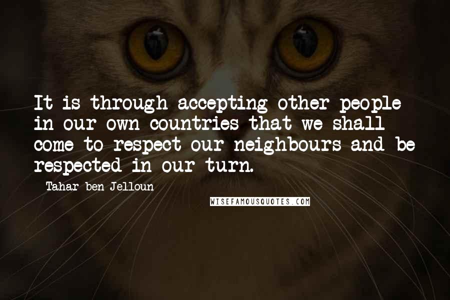 Tahar Ben Jelloun Quotes: It is through accepting other people in our own countries that we shall come to respect our neighbours and be respected in our turn.