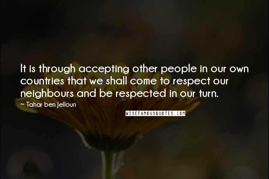 Tahar Ben Jelloun Quotes: It is through accepting other people in our own countries that we shall come to respect our neighbours and be respected in our turn.