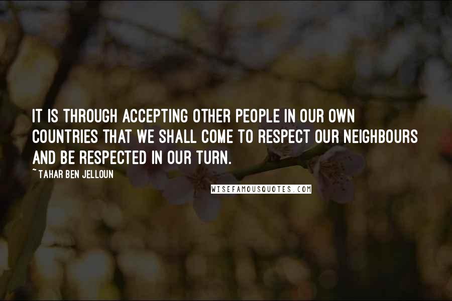 Tahar Ben Jelloun Quotes: It is through accepting other people in our own countries that we shall come to respect our neighbours and be respected in our turn.