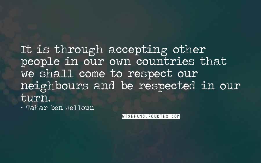 Tahar Ben Jelloun Quotes: It is through accepting other people in our own countries that we shall come to respect our neighbours and be respected in our turn.