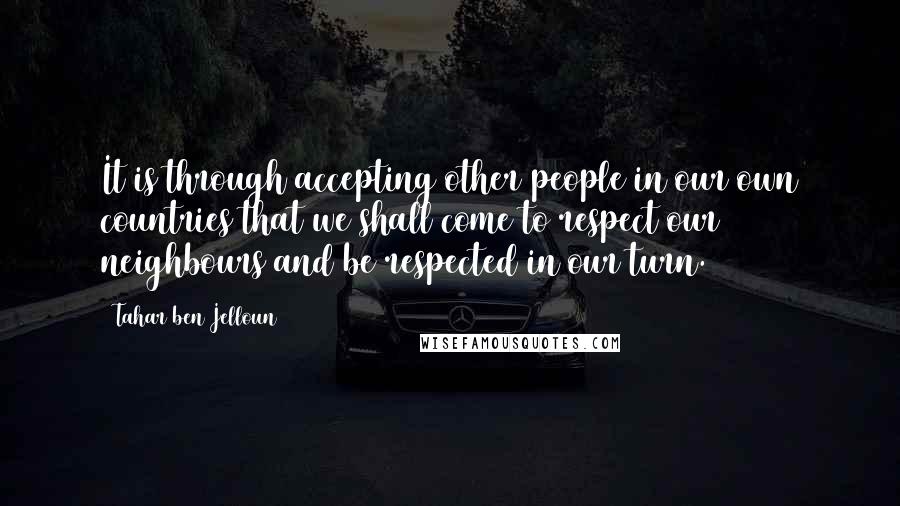 Tahar Ben Jelloun Quotes: It is through accepting other people in our own countries that we shall come to respect our neighbours and be respected in our turn.