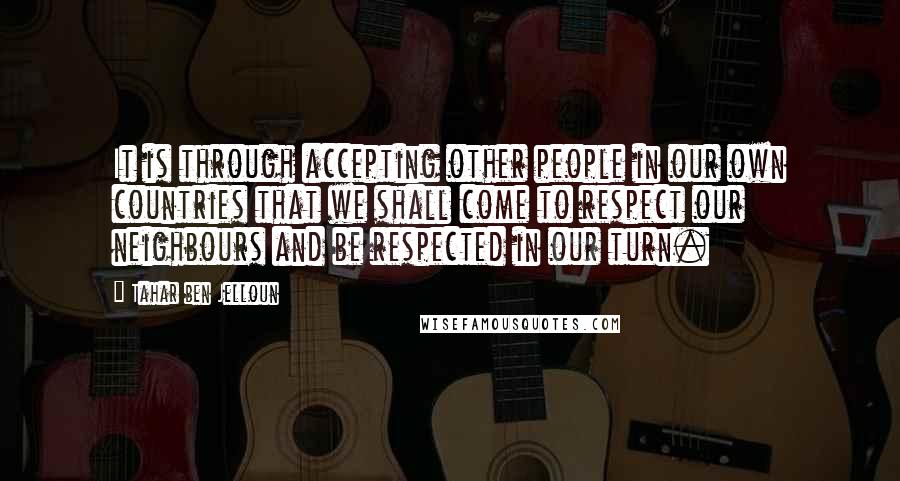 Tahar Ben Jelloun Quotes: It is through accepting other people in our own countries that we shall come to respect our neighbours and be respected in our turn.