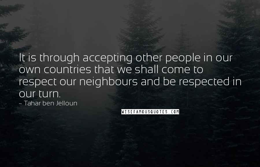 Tahar Ben Jelloun Quotes: It is through accepting other people in our own countries that we shall come to respect our neighbours and be respected in our turn.