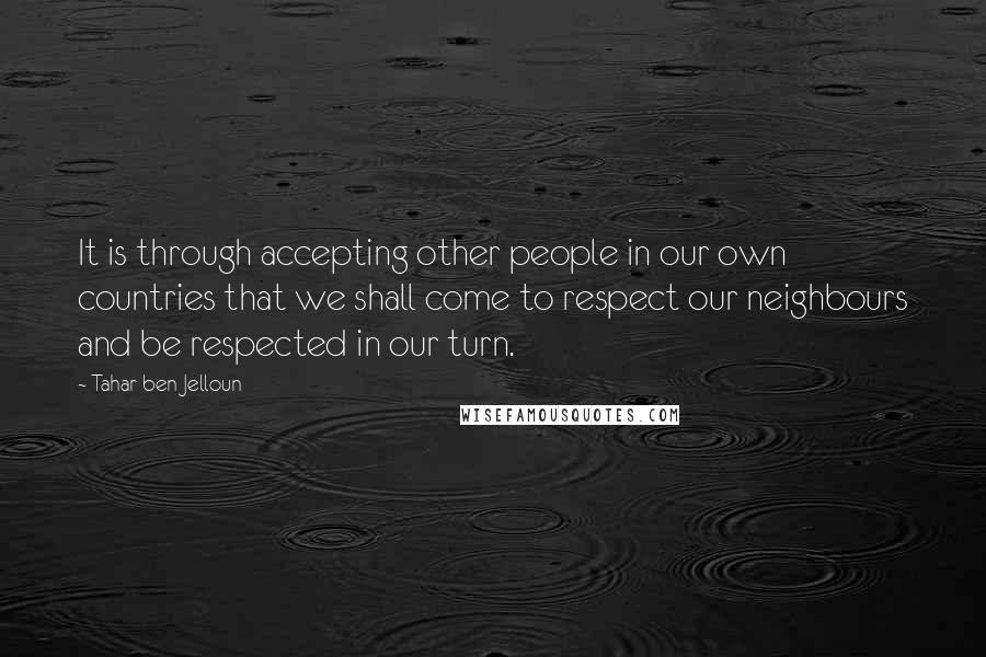 Tahar Ben Jelloun Quotes: It is through accepting other people in our own countries that we shall come to respect our neighbours and be respected in our turn.