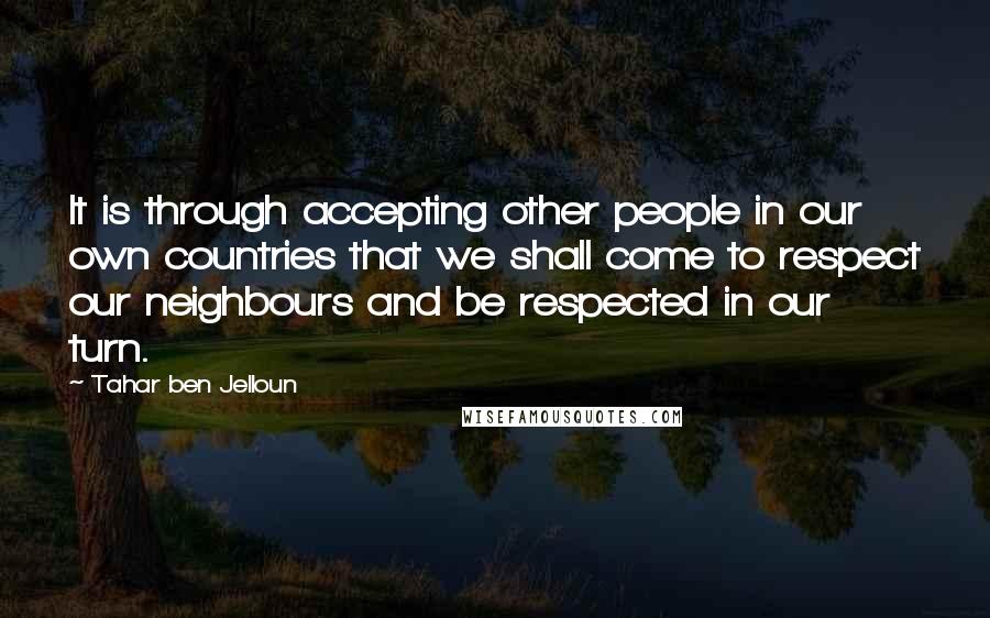 Tahar Ben Jelloun Quotes: It is through accepting other people in our own countries that we shall come to respect our neighbours and be respected in our turn.