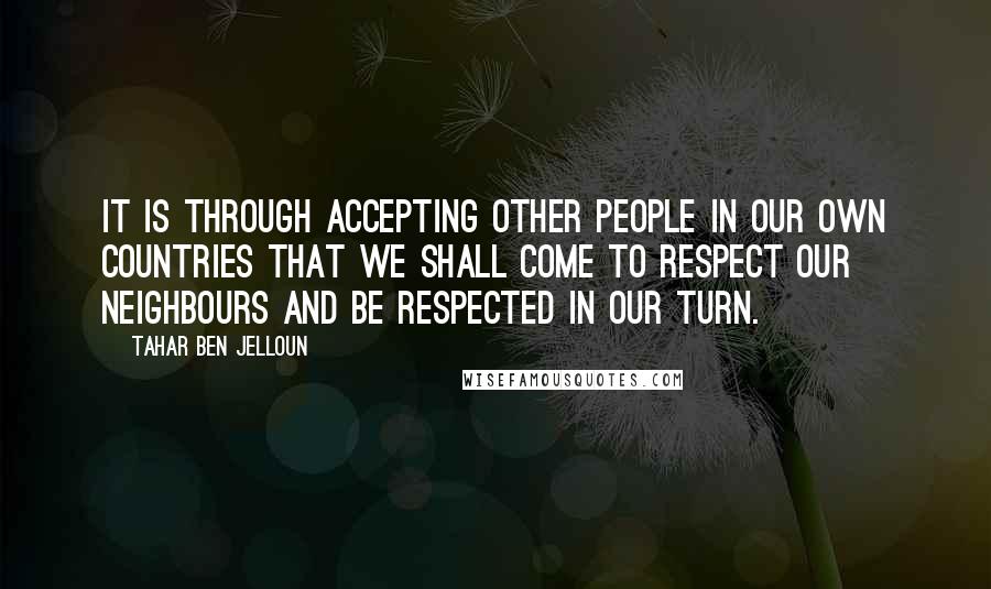 Tahar Ben Jelloun Quotes: It is through accepting other people in our own countries that we shall come to respect our neighbours and be respected in our turn.