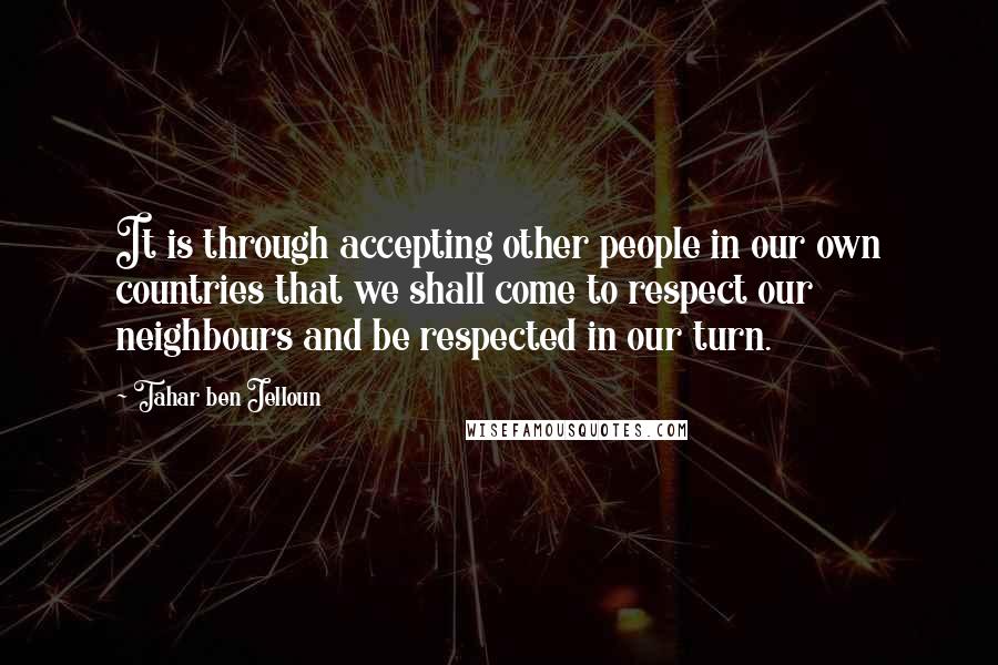 Tahar Ben Jelloun Quotes: It is through accepting other people in our own countries that we shall come to respect our neighbours and be respected in our turn.