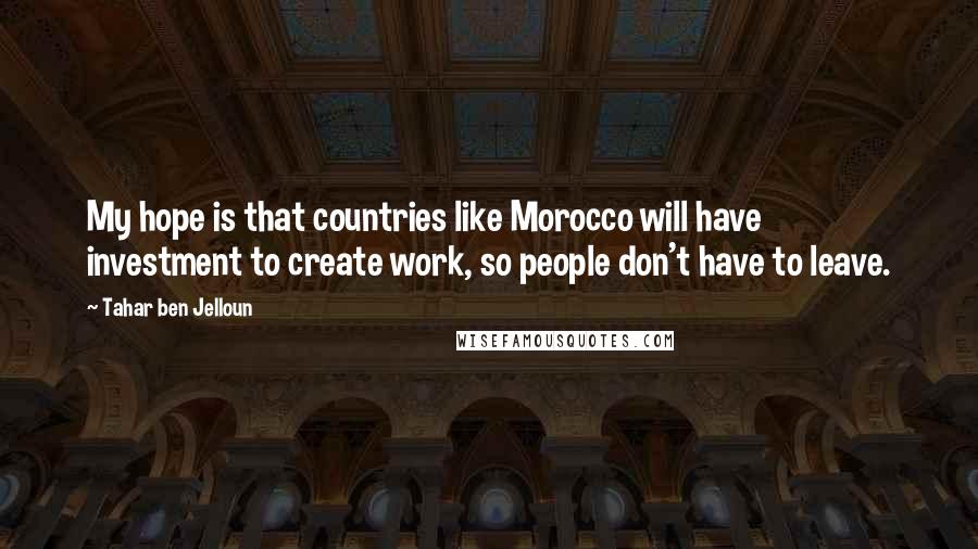 Tahar Ben Jelloun Quotes: My hope is that countries like Morocco will have investment to create work, so people don't have to leave.