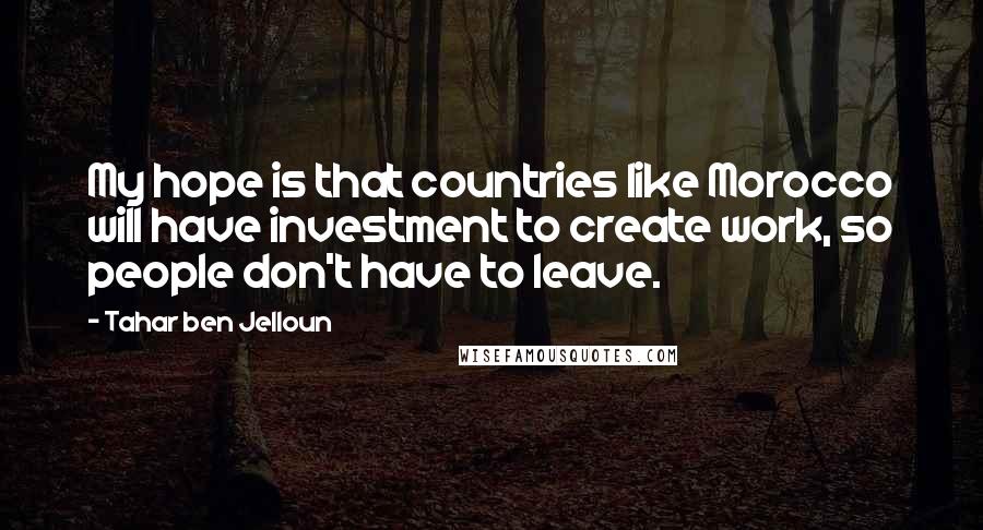 Tahar Ben Jelloun Quotes: My hope is that countries like Morocco will have investment to create work, so people don't have to leave.