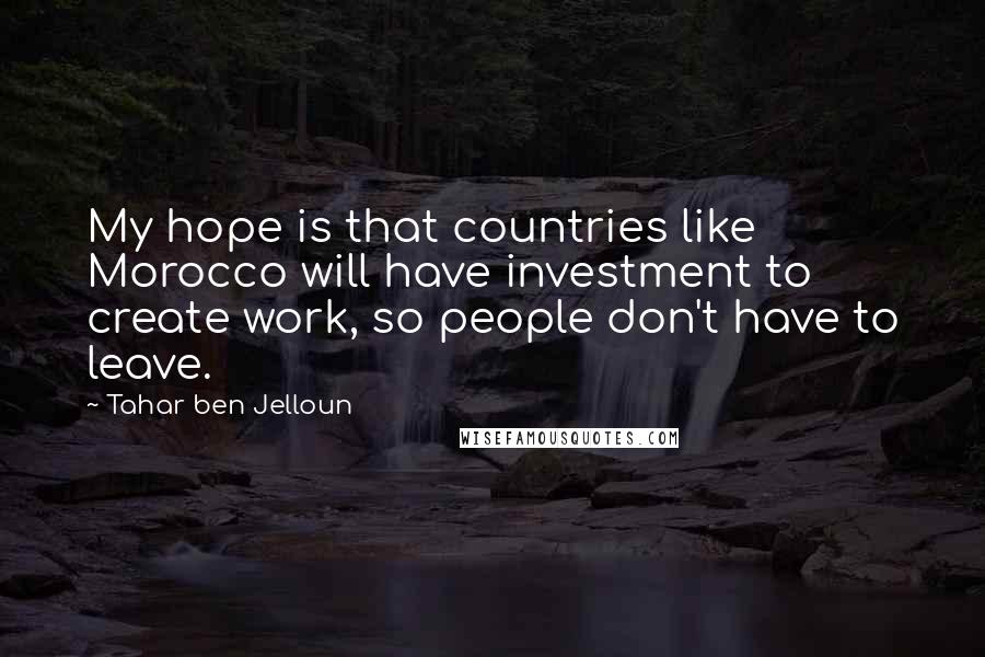 Tahar Ben Jelloun Quotes: My hope is that countries like Morocco will have investment to create work, so people don't have to leave.