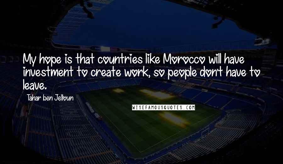 Tahar Ben Jelloun Quotes: My hope is that countries like Morocco will have investment to create work, so people don't have to leave.